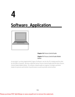 110
4
Software_Application_____
Chapter 10: Process Control Studio
Chapter 11: Process Control Studio Mobile
Edition
In our project, we have implemented 2 types of software: one for the PC or laptop and the other
for the PDA or PocketPC. We have called the former Process Control Studio and the latter Process
Control Studio Mobile Edition. The software should enable an engineer to design a pictorial
model of a process and monitor its performance as well as provide control actions.
Please purchase PDF Split-Merge on www.verypdf.com to remove this watermark.
 