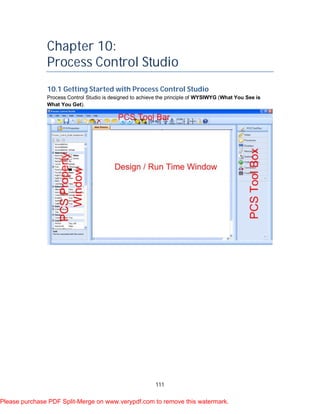 111
Chapter 10:
Process Control Studio
10.1 Getting Started with Process Control Studio
Process Control Studio is designed to achieve the principle of WYSIWYG (What You See is
What You Get).
Please purchase PDF Split-Merge on www.verypdf.com to remove this watermark.
 