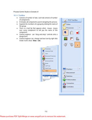 112
Process Control Studio is Consists of:
10.1.1 ToolBox
 Consists of number of tabs; each tab consists of number
of components.
 It includes all components used in designing the process.
 Expands the members of a group by clicking the name of
the group.
 There is a tool tip that appears when mouse moves
over every component to tell you the name of this
component.
 Control engineer can “drag and drop” controls onto a
design form
 Control engineer can change tool box icon by right click
inside it and chose View > List.
Please purchase PDF Split-Merge on www.verypdf.com to remove this watermark.
 