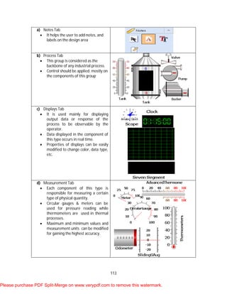 113
a) Notes Tab
 It helps the user to add notes, and
labels on the design area
b) Process Tab
 This group is considered as the
backbone of any industrial process.
 Control should be applied mostly on
the components of this group
c) Displays Tab
 It is used mainly for displaying
output data or response of the
process to be observable by the
operator.
 Data displayed in the component of
this type occurs in real time.
 Properties of displays can be easily
modified to change color, data type,
etc.
d) Measurement Tab
 Each component of this type is
responsible for measuring a certain
type of physical quantity.
 Circular gauges & meters can be
used for pressure reading while
thermometers are used in thermal
processes.
 Maximum and minimum values and
measurement units can be modified
for gaining the highest accuracy.
Please purchase PDF Split-Merge on www.verypdf.com to remove this watermark.
 