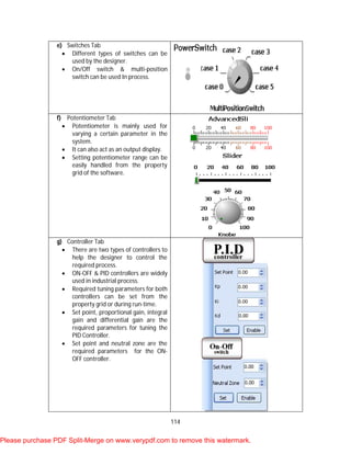 114
e) Switches Tab
 Different types of switches can be
used by the designer.
 On/Off switch & multi-position
switch can be used In process.
f) Potentiometer Tab
 Potentiometer is mainly used for
varying a certain parameter in the
system.
 It can also act as an output display.
 Setting potentiometer range can be
easily handled from the property
grid of the software.
g) Controller Tab
 There are two types of controllers to
help the designer to control the
required process.
 ON-OFF & PID controllers are widely
used in industrial process.
 Required tuning parameters for both
controllers can be set from the
property grid or during run-time.
 Set point, proportional gain, integral
gain and differential gain are the
required parameters for tuning the
PID Controller.
 Set point and neutral zone are the
required parameters for the ON-
OFF controller.
Please purchase PDF Split-Merge on www.verypdf.com to remove this watermark.
 