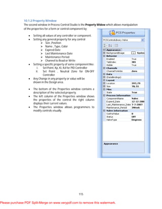 115
10.1.2 Property Window
The second window in Process Control Studio is the Property Widow which allows manipulation
of the properties for a form or control component by:
 Setting all values of any controller or component.
 Setting any general property for any control
 Size ,Position
 Name , Type, Color
 Expired Date
 Last Maintenance Date
 Maintenance Period
 Channel to Read or Write
 Setting a specific property of some component like:
i. Set Point, Kp, Ki, Kd for PID Controller
ii. Set Point , Neutral Zone for ON-OFF
Controller
 Any Change in any property or value will be
shown in the Design area.
 The bottom of the Properties window contains a
description of the selected property.
 The left column of the Properties window shows
the properties of the control the right column
displays their current values.
 The Properties window allows programmers to
modify controls visually.
Please purchase PDF Split-Merge on www.verypdf.com to remove this watermark.
 