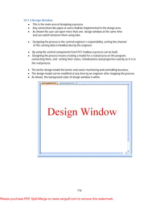 116
10.1.3 Design Window
 This is the main area of designing a process.
 Any connections like pipes or wires shall be implemented in the design area.
 As shown the user can open more than one design window at the same time
and can switch between them using tabs.
 Designing the process is the control engineer’s responsibility ,setting the channel
of the coming data is handled also by the engineer.
 By using the control components from PCS Toolbox a process can be built.
 Designing the process means creating a model for a real process on the program,
connecting them, and setting their states, initializations and properties exactly as it is in
the real process.
 The better design model the better and easier monitoring and controlling becomes.
 The design model can be modified at any time by an engineer after stopping the process.
 As shown, the background color of design window is white.
Please purchase PDF Split-Merge on www.verypdf.com to remove this watermark.
 