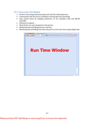 117
10.1.4 Process Run Time Window
 Perform Connecting & Disconnecting Events with the industrial process.
 Communicate with the process (sending & receiving data and commands).
 Take control action by changing parameters of the controllers (PID and ON-OFF
Controller.
 Plot process response.
 Show History for each component in the process.
 Monitoring and controlling process in real-time.
 Monitoring and controlling more than one process at the same time using multiple tabs.
Please purchase PDF Split-Merge on www.verypdf.com to remove this watermark.
 