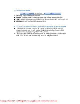 118
10.1.4.1 Runtime Toolbar
 Choose IP address of the local controller
 Connect is used to connect to the process and start sending and receiving data.
 Stop is used to stop receiving data from process but not to disconnect from the process.
 Disconnect is used to disconnect from the process.
10.1.4.2 How Process Control Studio Performs Communication through a Network
 Using Ethernet controller (refer to Part 2 of the documentation) PCS can simply
access any process over the LAN whether the process is wired or wireless and the
operator can easily apply many actions on the process.
 Protocol used in communication between the PC and the process is TCP rather than
UDP. This is because UDP has a very high error rate along wireless links.
Please purchase PDF Split-Merge on www.verypdf.com to remove this watermark.
 