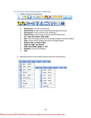 119
10.1.5 Process control Studio Toolbar & Menu bar
 Toolbar consists of usual features:
 New Process: to create a new process.
 Open Process: to open a process previously designed and saved.
 Save Process: to save a process after designing it.
 Print Process: to print a copy of a process and its information.
 Cut , Copy, Past, Delete, Undo, Redo
 Run: to run the design and switch from design window to runtime window.
 Stop: to stop runtime window and switch to design window.
 Bring to Front and Send To Back
 Align Left, Right, Top, Bottom
 Make Same Width, Height and Size
 Database: to go to PCS Database
 Help
 Menu Bar consists of the common features and some extra features:
Please purchase PDF Split-Merge on www.verypdf.com to remove this watermark.
 