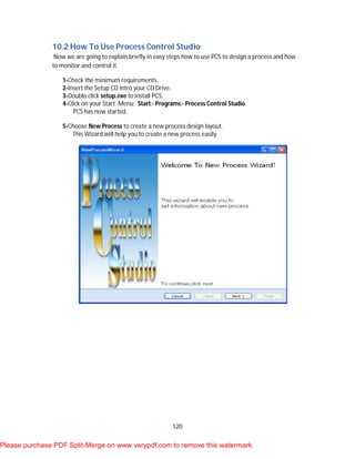 120
10.2 How To Use Process Control Studio
Now we are going to explain briefly in easy steps how to use PCS to design a process and how
to monitor and control it.
1-Check the minimum requirements.
2-Insert the Setup CD intro your CD Drive.
3-Double click setup.exe to install PCS.
4-Click on your Start Menu: Start> Programs> Process Control Studio.
PCS has now started.
5-Choose New Process to create a new process design layout.
This Wizard will help you to create a new process easily.
Please purchase PDF Split-Merge on www.verypdf.com to remove this watermark.
 