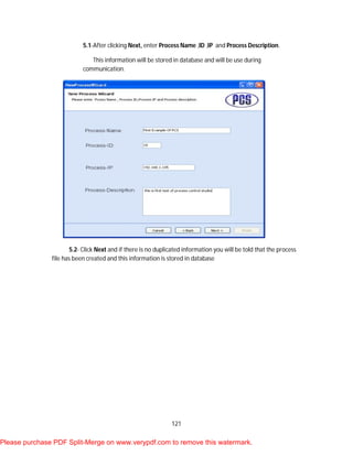 121
5.1-After clicking Next, enter Process Name ,ID ,IP and Process Description.
This information will be stored in database and will be use during
communication.
5.2- Click Next and if there is no duplicated information you will be told that the process
file has been created and this information is stored in database
Please purchase PDF Split-Merge on www.verypdf.com to remove this watermark.
 