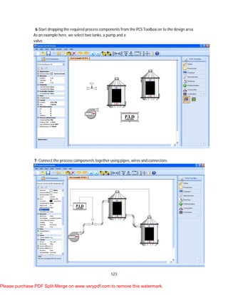 123
6-Start dropping the required process components from the PCS Toolbox on to the design area.
As an example here, we select two tanks, a pump and a
valve.
7- Connect the process components together using pipes, wires and connectors.
Please purchase PDF Split-Merge on www.verypdf.com to remove this watermark.
 