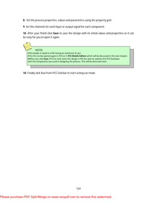 124
8- Set the process properties, values and parameters using the property grid.
9- Set the channels for each input or output signal for each component.
10- After your finish click Save to save the design with its initial values and properties so it can
be easy for you to open it again.
10- Finally click Run from PCS Tool bar to start acting run mode
Please purchase PDF Split-Merge on www.verypdf.com to remove this watermark.
 