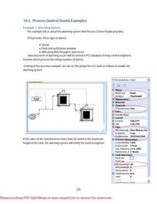 125
10.3 Process Control Studio Examples
Example 1: Alarming System
This example tell us about the alarming system that Process Control Studio provides.
PCS provides three type of alarms:
 Sound
 Flash and notification window
 SMS using SMS through a web server
Also any event of alarming occurs will be stored in PCS database to help control engineers
to know which process has a large number of alarms.
Looking at the previous example, we can set the properties of a tank as follows to enable the
alarming system:
If the value of the tank becomes more than 30, which is the maximum
height of the tank, the alarming system will notify the control engineer.
Please purchase PDF Split-Merge on www.verypdf.com to remove this watermark.
 