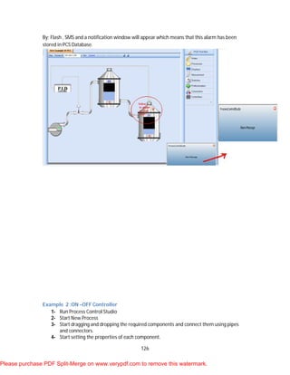 126
By: Flash , SMS and a notification window will appear which means that this alarm has been
stored in PCS Database.
Example 2 :ON –OFF Controller
1- Run Process Control Studio
2- Start New Process
3- Start dragging and dropping the required components and connect them using pipes
and connectors.
4- Start setting the properties of each component.
Please purchase PDF Split-Merge on www.verypdf.com to remove this watermark.
 