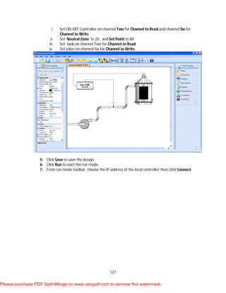 127
i. Set ON-OFF Controller on channel Two for Channel to Read and channel Six for
Channel to Write.
ii. Set Neutral Zone to 20 , and Set Point to 80
iii. Set tank on channel Two for Channel to Read.
iv. Set valve on channel Six for Channel to Write.
5- Click Save to save the design.
6- Click Run to start the run mode.
7- From run mode toolbar, choose the IP address of the local controller then click Connect.
Please purchase PDF Split-Merge on www.verypdf.com to remove this watermark.
 