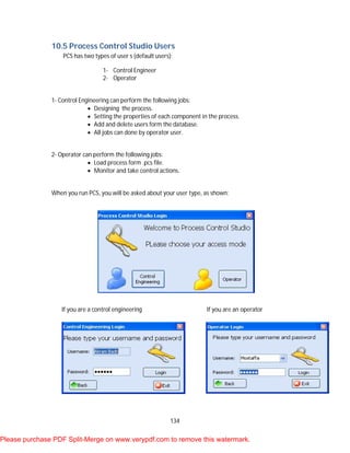 134
10.5 Process Control Studio Users
PCS has two types of user s (default users):
1- Control Engineer
2- Operator
1- Control Engineering can perform the following jobs:
 Designing the process.
 Setting the properties of each component in the process.
 Add and delete users form the database.
 All jobs can done by operator user.
2- Operator can perform the following jobs:
 Load process form .pcs file.
 Monitor and take control actions.
When you run PCS, you will be asked about your user type, as shown:
If you are a control engineering If you are an operator
Please purchase PDF Split-Merge on www.verypdf.com to remove this watermark.
 
