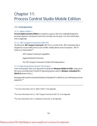 135
Chapter 11:
Process Control Studio Mobile Edition
11.1 Introduction
11.1.1 What is PDA? [1]
Personal digital assistants (PDAs) are handheld computers that were originally designed as
personal organizers, but became much more versatile over the years. For more information
refer to Appendix.
11.1.2 .NET Compact Framework (.NET CF)
The Microsoft .NET Compact Framework (.NET CF) is a version of the .NET Framework that is
designed to run on mobile devices such as PDAs, mobile phones and set-top boxes. .NET CF
features are listed below [2]
- .NET Compact Framework Capabilities
- Supported Runtime Elements
- The .NET Compact Framework Provides CPU Independence
11.1.3. Operating System Used in This Project
Team of the project came to an agreement to deal with Windows Mobile for PDAs using one of
the most recent Microsoft’s Pocket PC Operating Systems which is Windows Embedded CE 5
(WinCE 5) shown in Fig .2.
Nowadays Microsoft has launched Windows Embedded CE 6 (WinCE 6), but still having no bread
popularity. [3]
[1]
For more information refer to “What is PDA?” in the Appendix.
[2]
For more information refer to “.NET Compact Framework (.NET CF)” in the Appendix
[3]
For more information refer to “Windows CE Overview” in the Appendix.
Please purchase PDF Split-Merge on www.verypdf.com to remove this watermark.
 