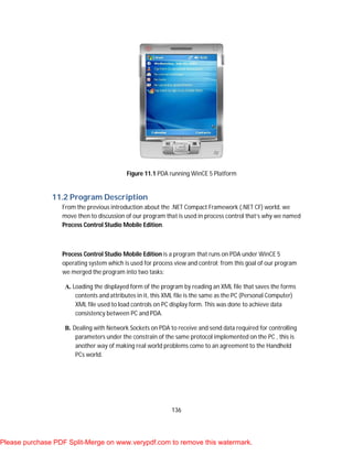 136
Figure 11.1 PDA running WinCE 5 Platform
11.2 Program Description
From the previous introduction about the .NET Compact Framework (.NET CF) world, we
move then to discussion of our program that is used in process control that’s why we named
Process Control Studio Mobile Edition.
Process Control Studio Mobile Edition is a program that runs on PDA under WinCE 5
operating system which is used for process view and control; from this goal of our program
we merged the program into two tasks:
A. Loading the displayed form of the program by reading an XML file that saves the forms
contents and attributes in it, this XML file is the same as the PC (Personal Computer)
XML file used to load controls on PC display form. This was done to achieve data
consistency between PC and PDA.
B. Dealing with Network Sockets on PDA to receive and send data required for controlling
parameters under the constrain of the same protocol implemented on the PC , this is
another way of making real world problems come to an agreement to the Handheld
PCs world.
Please purchase PDF Split-Merge on www.verypdf.com to remove this watermark.
 