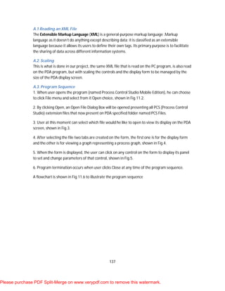 137
A.1 Reading an XML File
The Extensible Markup Language (XML) is a general-purpose markup language .Markup
language as it doesn’t do anything except describing data; it is classified as an extensible
language because it allows its users to define their own tags. Its primary purpose is to facilitate
the sharing of data across different information systems.
A.2. Scaling
This is what is done in our project, the same XML file that is read on the PC program, is also read
on the PDA program, but with scaling the controls and the display form to be managed by the
size of the PDA display screen.
A.3. Program Sequence
1. When user opens the program (named Process Control Studio Mobile Edition), he can choose
to click File menu and select from it Open choice, shown in Fig.11.2.
2. By clicking Open, an Open File Dialog Box will be opened presenting all PCS (Process Control
Studio) extension files that now present on PDA specified folder named PCS Files.
3. User at this moment can select which file would he like to open to view its display on the PDA
screen, shown in Fig.3.
4. After selecting the file two tabs are created on the form, the first one is for the display form
and the other is for viewing a graph representing a process graph, shown in Fig.4.
5. When the form is displayed, the user can click on any control on the form to display its panel
to set and change parameters of that control, shown in Fig.5.
6. Program termination occurs when user clicks Close at any time of the program sequence.
A flowchart is shown in Fig.11.6 to illustrate the program sequence
Please purchase PDF Split-Merge on www.verypdf.com to remove this watermark.
 
