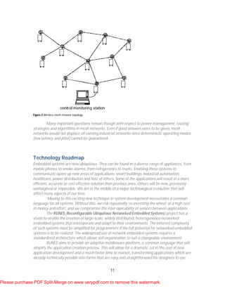 11
Figure 2 Wireless mesh network topology.
Many important questions remain though with respect to power management, routing
strategies and algorithms in mesh networks. Even if good answers were to be given, mesh
networks would not displace all existing industrial networks since deterministic operating modes
(low latency and jitter) cannot be guaranteed.
Technology Roadmap
Embedded systems are now ubiquitous. They can be found in a diverse range of appliances, from
mobile phones to smoke alarms, from refrigerators to trucks. Enabling these systems to
communicate opens up new areas of applications: smart buildings, industrial automation,
healthcare, power distribution and host of others. Some of the applications will result in a more
efficient, accurate or cost effective solution than previous ones. Others will be new, previously
unimagined or impossible. We are in the middle of a major technological revolution that will
affect many aspects of our lives.
Moving to this exciting new technique in system development necessitates a common
language for all systems. Without this, we risk repeatedly ‘re-inventing the wheel’ at a high cost
in money and effort, and we compromise the inter-operability of sensors between applications.
The RUNES (Reconfigurable Ubiquitous Networked Embedded Systems) project has a
vision to enable the creation of large-scale, widely distributed, heterogeneous networked
embedded systems that interoperate and adapt to their environments. The inherent complexity
of such systems must be simplified for programmers if the full potential for networked embedded
systems is to be realized. The widespread use of network embedded systems requires a
standardized architecture which allows self-organization to suit a changeable environment.
RUNES aims to provide an adaptive middleware platform, a common language that will
simplify the application creation process. This will allow for a dramatic cut in the cost of new
application development and a much faster time to market, transforming applications which are
already technically possible into forms that are easy and straightforward for designers to use;
Please purchase PDF Split-Merge on www.verypdf.com to remove this watermark.
 
