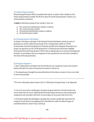 140
B.1 Socket Programming[4]
Network programming in WinCE is possible with sockets. A socket is like a handle to a file.
Socket programming resembles the file IO as does the Serial Communication. Sockets are a
communication mechanism.
A socket is defined by a group of four numbers, these are
The remote host identification number or address
The remote host port number
The local host identification number or address
The local host port number
B.2 Protocol Used in This Project
As shown in the figure each layer of the Network Protocol Standards consists of series of
protocols our concern will be the protocols of the Transport layer which are TCP/IP
(Transmission Control Protocol/Internet Protocol) and UDP (User Datagram Protocol).In our
project we agreed to use the TCP/IP protocol for it's efficiency and connection reliability
(Connection Oriented Protocol).Also TCP/IP is also in widespread use on commercial and private
networks. In according to that we managed to create a protocol of our own that is included in
the index of this documentation.
B.3 Program Sequence:
1. After reading all the controllers from the xml file the user would have to press the connect
button and select the name of the process he wants to connect to.
2. The program goes through the protocol illustrated in the index to connect to the server built
on the microcontroller.
[4]
For more information about sockets refer to “PDA Sockets Programming” in the Appendix.
3. If no error occurred or nothing goes wrong the program will start a thread to listen and
receive data from the server obtaining all information about the process and redrawing all
components and controllers with their received values on the process tab of the form.
4. Pressing the graph tab will display a tab page that contains a graph that represents the
response of each tank on the displayed form with different colors for different types of
controlled elements, shown in Fig.7 and Fig.8 .
Please purchase PDF Split-Merge on www.verypdf.com to remove this watermark.
 