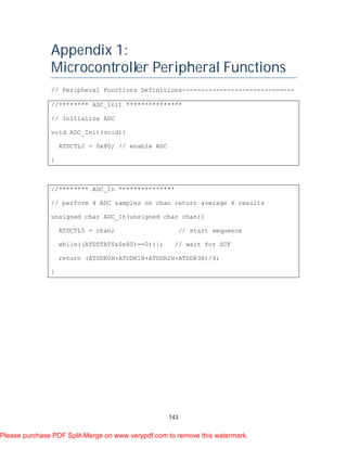 143
Appendix 1:
Microcontroller Peripheral Functions
// Peripheral Functions Definitions------------------------------
//******** ADC_Init ***************
// Initialize ADC
void ADC_Init(void){
ATDCTL2 = 0x80; // enable ADC
}
//******** ADC_In ***************
// perform 4 ADC samples on chan return average 4 results
unsigned char ADC_In(unsigned char chan){
ATDCTL5 = chan; // start sequence
while((ATDSTAT0&0x80)==0){}; // wait for SCF
return (ATDDR0H+ATDDR1H+ATDDR2H+ATDDR3H)/4;
}
Please purchase PDF Split-Merge on www.verypdf.com to remove this watermark.
 