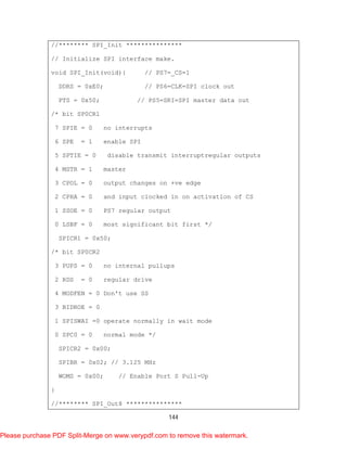 144
//******** SPI_Init ***************
// Initialize SPI interface make.
void SPI_Init(void){ // PS7=_CS=1
DDRS = 0xE0; // PS6=CLK=SPI clock out
PTS = 0x50; // PS5=SRI=SPI master data out
/* bit SP0CR1
7 SPIE = 0 no interrupts
6 SPE = 1 enable SPI
5 SPTIE = 0 disable transmit interruptregular outputs
4 MSTR = 1 master
3 CPOL = 0 output changes on +ve edge
2 CPHA = 0 and input clocked in on activation of CS
1 SSOE = 0 PS7 regular output
0 LSBF = 0 most significant bit first */
SPICR1 = 0x50;
/* bit SP0CR2
3 PUPS = 0 no internal pullups
2 RDS = 0 regular drive
4 MODFEN = 0 Don't use SS
3 BIDROE = 0
1 SPISWAI =0 operate normally in wait mode
0 SPC0 = 0 normal mode */
SPICR2 = 0x00;
SPIBR = 0x02; // 3.125 MHz
WOMS = 0x00; // Enable Port S Pull-Up
}
//******** SPI_Out8 ***************
Please purchase PDF Split-Merge on www.verypdf.com to remove this watermark.
 