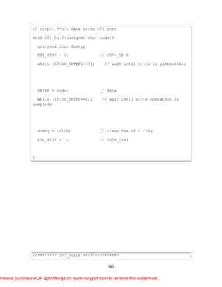 145
// Output 8-bit data using SPI port
void SPI_Out8(unsigned char code){
unsigned char dummy;
PTS_PTS7 = 0; // PS7=_CS=0
while((SPISR_SPTEF)==0); // wait until write is permissible
SPIDR = code; // data
while((SPISR_SPIF)==0); // wait until write operation is
complete
dummy = SPIDR; // clear the SPIF flag
PTS_PTS7 = 1; // PS7=_CS=1
}
//******** SPI_Out16 ***************
Please purchase PDF Split-Merge on www.verypdf.com to remove this watermark.
 