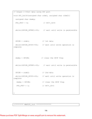 146
// Output 2 8-bit data using SPI port
void SPI_Out16(unsigned char code1, unsigned char code2){
unsigned char dummy;
PTS_PTS7 = 0; // PS7=_CS=0
while((SPISR_SPTEF)==0); // wait until write is permissible
SPIDR = code1; // 1st data
while((SPISR_SPIF)==0); // wait until write operation is
complete
dummy = SPIDR; // clear the SPIF flag
while((SPISR_SPTEF)==0); // wait until write is permissible
SPIDR = code2; // 2nd data
while((SPISR_SPIF)==0); // wait until write operation is
complete
dummy = SPIDR; // clear the SPIF flag
PTS_PTS7 = 1; // PS7=_CS=1
}
//******** MAX528_Init ***************
Please purchase PDF Split-Merge on www.verypdf.com to remove this watermark.
 