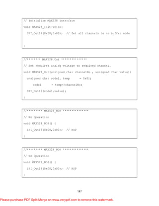 147
// Initialize MAX528 interface
void MAX528_Init(void){
SPI_Out16(0x00,0x80); // Set all channels to no buffer mode
}
//******** MAX528_Out ***************
// Set required analog voltage to required channel.
void MAX528_Out(unsigned char channelNo , unsigned char value){
unsigned char code1, temp = 0x01;
code1 = temp<<channelNo;
SPI_Out16(code1,value);
}
//********* MAX528_NOP ***************
// No Operation
void MAX528_NOP() {
SPI_Out16(0x00,0x00); // NOP
}
//********* MAX528_NOP ***************
// No Operation
void MAX528_NOP() {
SPI_Out16(0x00,0x00); // NOP
}
Please purchase PDF Split-Merge on www.verypdf.com to remove this watermark.
 