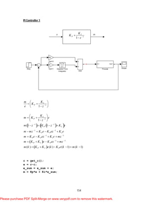 154
PI Controller 1
    
 
 
1
1
1 1
1 1
1 1
1 1
1
1
1 1
( ) ( ) ( 1) ( 1)
I
P
I
P
P I
P P I
P P I
P I P
P I P
Km
K
e z
K
m K e
z
m z K z K e
m mz K e K ez K e
m K e K ez K e mz
m K K e K ez mz
m k K K e k K e k m k


 
 
 
 
 
  
 
 
  
 
   
   
   
   
     
c = get_c();
e = r-c;
e_sum = e_sum + e;
m = Kp*e + Ki*e_sum;
Step Scope
In1 Out1
Process
Kp
Gain3
Ki
Gain1
K Ts
z-1
Discrete-Time
Integrator Add
1
1
I
P
K
K
z 


e m
Please purchase PDF Split-Merge on www.verypdf.com to remove this watermark.
 