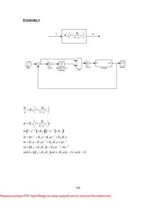 156
PI Controller 2
    
 
 
1
1
1 1
1 1
1 1
1 1
1
1
1
1
1 1
( ) ( ) ( 1) ( 1)
I
P
I
P
P I
P P P I
P P P I
P P I P
P P I P
Km
K
e z
K
m K e
z
m z K z K e
m mz K e K ez K K e
m K e K ez K K e mz
m K K K e K ez mz
m k K K K e k K e k m k


 
 
 
 
 
  
 
 
  
 
   
   
   
   
     
Step Scope
In1 Out1
Process
Kp
Gain3
Ki
Gain1
K Ts
z-1
Discrete-Time
Integrator Add
1
1
1
I
P
K
K
z 
 
 
 
e m
Please purchase PDF Split-Merge on www.verypdf.com to remove this watermark.
 