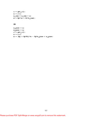 157
c = get_c();
e = r-c;
e_sum = e_sum + e;
m = Kp*(e + Ki*e_sum);
OR
e_prev = e;
m_prev = m;
c = get_c();
e = r-c;
m = (Kp + Kp*Ki)*e – Kp*e_prev + m_prev;
Please purchase PDF Split-Merge on www.verypdf.com to remove this watermark.
 