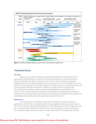 13
Figure 4 The RUNES technology roadmap for industrial control and automation in graphical form.
Technical Issues
Security
Major concerns about the integrity of signal transmission and reception have been
expressed by industrial end-users who are worried about leaving their control and business
systems vulnerable to hacking or denial of service attacks. Several solutions are based on
proprietary protocols designed specifically with security concerns in mind, although this can be a
barrier for future upgrades with standard equipment. Spread spectrum schemes provide inherent
security against jamming or interference. Systems can employ 128-bit encryption with
dynamically generated keys in order to prevent eavesdropping and unauthorized access.
However, this is computationally too expensive for deterministic communication. Continuous
monitoring of network activity and attempted access should also be supported. Spread spectrum
technology provides inherent security against jamming or interference.
Robustness
The consequences of unreliable control and monitoring are not trivial. Industrial
applications entail the risk of substantial losses through equipment damage, personnel injuries,
loss of raw materials and environmental pollution. From the perspective of the integrator or end
user, communications expertise and comprehensive technical support are key considerations
that distinguish ordinary wireless products from the robust wireless communication solutions
Please purchase PDF Split-Merge on www.verypdf.com to remove this watermark.
 