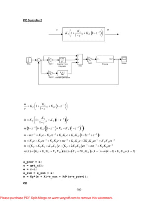 160
PID Controller 2
 
 
      
 
   
1
1
1
1
21 1 1
1 1 1 2
1 1 1 2
1
1 1
1
1 1
1
1 1 1
1 2
2
2
I
P D
I
P D
P I D
P P P I P D
P P P I P D P D P D
P P I P D P P D
Km
K K z
e z
K
m K K z e
z
m z K z K K z e
m mz K e K ez K K e K K z z e
m K e K ez K K e mz K K e K K ez K K ez
m K K K K K e K K K ez m




  
   
   

 
     
 
     
     
      
      
     
   
1 2
( ) ( ) 2 ( 1) ( 1) ( 2)
P D
P P I P D P P D P D
z K K ez
m k K K K K K e k K K K e k m k K K e k
 

         
e_prev = e;
c = get_c();
e = r-c;
e_sum = e_sum + e;
m = Kp*(e + Ki*e_sum + Kd*(e-e_prev));
OR
Step Scope
In1 Out1
Process
Kd
Gain2
Ki
Gain1
Kp
Gain
K Ts
z-1
Discrete-Time
Integrator
K (z-1)
Ts z
Discrete Derivative
Add
 1
1
1 1
1
I
P D
K
K K z
z


 
   
 
e m
Please purchase PDF Split-Merge on www.verypdf.com to remove this watermark.
 