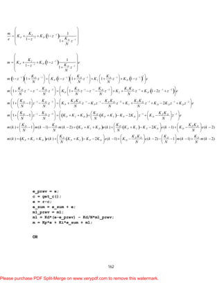 162
 
 
     
1
1
1
1
1
1
21 1 1 1 1 1
1 1 2 1 1
1
1
1 1
1
1
1 1
1 1 1 1 1 1
1 1
I
P D
D
I
P D
D
D D D
P I D
D D D D
P
Km
K K z
Ke z z
N
K
m K K z e
Kz z
N
K K K
m z z K z z K z K z e
N N N
K K K K
m z z z K z z
N N N N






     
    
 
 
    
 
 
 
 
    
 
 
      
              
      
 
       
 
 
   
2 1 1 2
1 2 1 1 2 1 1 2
1 2 1
1 2
1 1 2
1 1 2
I D
I D
D D P D P D I D
P P I D D D
D D D
P I D P I P D D
K K
z K z K z z e
N
K K K K K K K K
m z z K z K z z K z K K z K z e
N N N N N
K K K
m z z K K K K K K K z K
N N N
   
       
  
  
      
  
    
               
    
    
              
    
   
   
2
( ) 1 ( 1) ( 2) ( ) 2 ( 1) ( 2)
( ) ( ) 2 ( 1) ( 2) 1 ( 1)
P D
D D D P D
P I D P I P D D
D P D D
P I D P I P D D
K K
z e
N
K K K K K
m k m k m k K K K e k K K K K e k K e k
N N N N
K K K K
m k K K K e k K K K K e k K e k m k
N N N
  
  
  
     
                    
     
     
                  
     
( 2)DK
m k
N
 
e_prev = e;
c = get_c();
e = r-c;
e_sum = e_sum + e;
m1_prev = m1;
m1 = Kd*(e-e_prev) – Kd/N*m1_prev;
m = Kp*e + Ki*e_sum + m1;
OR
Please purchase PDF Split-Merge on www.verypdf.com to remove this watermark.
 