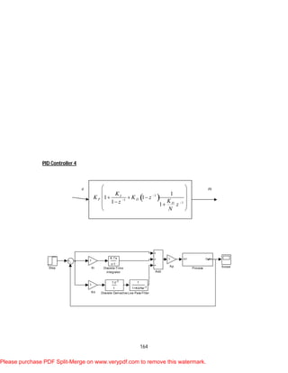 164
PID Controller 4
Step Scope
In1 Out1
Process
1
1+Kd/Nz-1
Low Pass Filter
1
Kp
1
Ki
1
Kd
K Ts
z-1
Discrete-Time
Integrator
1-z-1
1
Discrete Derivative
Add
 1
1
1
1
1 1
1 1
I
P D
D
K
K K z
Kz z
N



 
 
   
 
 
e m
Please purchase PDF Split-Merge on www.verypdf.com to remove this watermark.
 