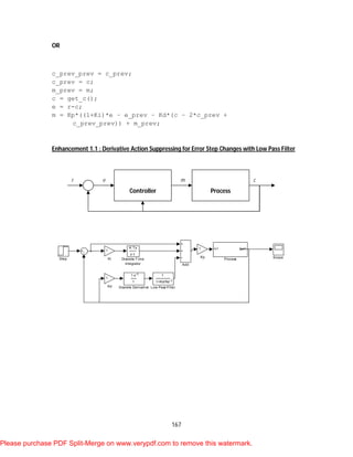 167
OR
c_prev_prev = c_prev;
c_prev = c;
m_prev = m;
c = get_c();
e = r-c;
m = Kp*((1+Ki)*e – e_prev – Kd*(c – 2*c_prev +
c_prev_prev)) + m_prev;
Enhancement 1.1 : Derivative Action Suppressing for Error Step Changes with Low Pass Filter
Step Scope
In1 Out1
Process
1
1+Kd/Nz-1
Low Pass Filter
1
Kp
1
Ki
1
Kd
K Ts
z-1
Discrete-Time
Integrator
1-z-1
1
Discrete Derivative
Add
ProcessController
r e m c
Please purchase PDF Split-Merge on www.verypdf.com to remove this watermark.
 
