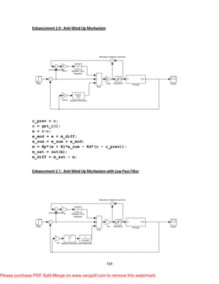 169
Enhancement 2.0 : Anti-Wind Up Mechanism
c_prev = c;
c = get_c();
e = r-c;
e_mod = e + m_diff;
e_sum = e_sum + e_mod;
m = Kp*(e + Ki*e_sum – Kd*(c – c_prev));
m_sat = sat(m);
m_diff = m_sat – m;
Enhancement 2.1 : Anti-Wind Up Mechanism with Low Pass Filter
Step Scope
Saturation detection summer
Saturation
In1 Out1
Process
Limiting summer
Kd
Gain2
Ki
Gain1
Kp
Gain
K Ts
z-1
Discrete-Time
Integrator
K (z-1)
Ts z
Discrete Derivative
Add
Step Scope
Saturation detection summer
Saturation
In1 Out1
Process
1
1+Kd/Nz-1
Low Pass Filter
Limiting summer
1
Kp
1
Ki
1
Kd
K Ts
z-1
Discrete-Time
Integrator
1-z-1
1
Discrete Derivative
Add
Please purchase PDF Split-Merge on www.verypdf.com to remove this watermark.
 