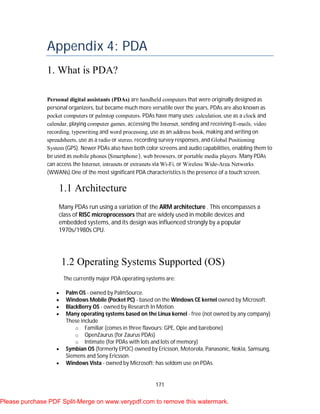 171
Appendix 4: PDA
1. What is PDA?
Personal digital assistants (PDAs) are handheld computers that were originally designed as
personal organizers, but became much more versatile over the years. PDAs are also known as
pocket computers or palmtop computers. PDAs have many uses: calculation, use as a clock and
calendar, playing computer games, accessing the Internet, sending and receiving E-mails, video
recording, typewriting and word processing, use as an address book, making and writing on
spreadsheets, use as a radio or stereo, recording survey responses, and Global Positioning
System (GPS). Newer PDAs also have both color screens and audio capabilities, enabling them to
be used as mobile phones (Smartphone ), web browsers, or portable media players. Many PDAs
can access the Internet, intranets or extranets via Wi-Fi, or Wireless Wide-Area Networks
(WWANs).One of the most significant PDA characteristics is the presence of a touch screen.
1.1 Architecture
Many PDAs run using a variation of the ARM architecture . This encompasses a
class of RISC microprocessors that are widely used in mobile devices and
embedded systems, and its design was influenced strongly by a popular
1970s/1980s CPU.
1.2 Operating Systems Supported (OS)
The currently major PDA operating systems are:
 Palm OS - owned by PalmSource.
 Windows Mobile (Pocket PC) - based on the Windows CE kernel owned by Microsoft.
 BlackBerry OS - owned by Research In Motion.
 Many operating systems based on the Linux kernel - free (not owned by any company)
These include
o Familiar (comes in three flavours: GPE, Opie and barebone)
o OpenZaurus (for Zaurus PDAs)
o Intimate (for PDAs with lots and lots of memory)
 Symbian OS (formerly EPOC) owned by Ericsson, Motorola, Panasonic, Nokia, Samsung,
Siemens and Sony Ericsson.
 Windows Vista - owned by Microsoft; has seldom use on PDAs.
Please purchase PDF Split-Merge on www.verypdf.com to remove this watermark.
 