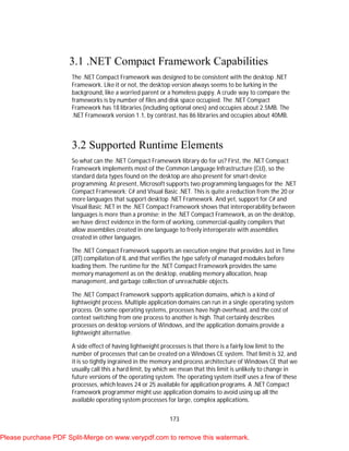 173
3.1 .NET Compact Framework Capabilities
The .NET Compact Framework was designed to be consistent with the desktop .NET
Framework. Like it or not, the desktop version always seems to be lurking in the
background, like a worried parent or a homeless puppy. A crude way to compare the
frameworks is by number of files and disk space occupied. The .NET Compact
Framework has 18 libraries (including optional ones) and occupies about 2.5MB. The
.NET Framework version 1.1, by contrast, has 86 libraries and occupies about 40MB.
3.2 Supported Runtime Elements
So what can the .NET Compact Framework library do for us? First, the .NET Compact
Framework implements most of the Common Language Infrastructure (CLI), so the
standard data types found on the desktop are also present for smart-device
programming. At present, Microsoft supports two programming languages for the .NET
Compact Framework: C# and Visual Basic .NET. This is quite a reduction from the 20 or
more languages that support desktop .NET Framework. And yet, support for C# and
Visual Basic .NET in the .NET Compact Framework shows that interoperability between
languages is more than a promise; in the .NET Compact Framework, as on the desktop,
we have direct evidence in the form of working, commercial-quality compilers that
allow assemblies created in one language to freely interoperate with assemblies
created in other languages.
The .NET Compact Framework supports an execution engine that provides Just in Time
(JIT) compilation of IL and that verifies the type safety of managed modules before
loading them. The runtime for the .NET Compact Framework provides the same
memory management as on the desktop, enabling memory allocation, heap
management, and garbage collection of unreachable objects.
The .NET Compact Framework supports application domains, which is a kind of
lightweight process. Multiple application domains can run in a single operating system
process. On some operating systems, processes have high overhead, and the cost of
context switching from one process to another is high. That certainly describes
processes on desktop versions of Windows, and the application domains provide a
lightweight alternative.
A side effect of having lightweight processes is that there is a fairly low limit to the
number of processes that can be created on a Windows CE system. That limit is 32, and
it is so tightly ingrained in the memory and process architecture of Windows CE that we
usually call this a hard limit, by which we mean that this limit is unlikely to change in
future versions of the operating system. The operating system itself uses a few of these
processes, which leaves 24 or 25 available for application programs. A .NET Compact
Framework programmer might use application domains to avoid using up all the
available operating system processes for large, complex applications.
Please purchase PDF Split-Merge on www.verypdf.com to remove this watermark.
 