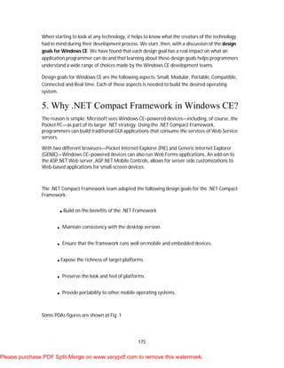175
When starting to look at any technology, it helps to know what the creators of the technology
had in mind during their development process. We start, then, with a discussion of the design
goals for Windows CE. We have found that each design goal has a real impact on what an
application programmer can do and that learning about these design goals helps programmers
understand a wide range of choices made by the Windows CE development teams.
Design goals for Windows CE are the following aspects: Small, Modular, Portable, Compatible,
Connected and Real time. Each of these aspects is needed to build the desired operating
system.
5. Why .NET Compact Framework in Windows CE?
The reason is simple: Microsoft sees Windows CE–powered devices—including, of course, the
Pocket PC—as part of its larger .NET strategy. Using the .NET Compact Framework,
programmers can build traditional GUI applications that consume the services of Web Service
servers.
With two different browsers—Pocket Internet Explorer (PIE) and Generic Internet Explorer
(GENIE)—Windows CE–powered devices can also run Web Forms applications. An add-on to
the ASP.NET Web server, ASP.NET Mobile Controls, allows for server-side customizations to
Web-based applications for small-screen devices.
The .NET Compact Framework team adopted the following design goals for the .NET Compact
Framework:
.Build on the benefits of the .NET Framework
. Maintain consistency with the desktop version.
. Ensure that the framework runs well on mobile and embedded devices.
.Expose the richness of target platforms.
. Preserve the look and feel of platforms.
. Provide portability to other mobile operating systems.
Some PDAs figures are shown at Fig .1
Please purchase PDF Split-Merge on www.verypdf.com to remove this watermark.
 