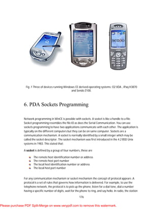 176
Fig .1 Three of devices running Windows CE derived operating systems: O2 XDA , iPaq H3870
and Sendo Z100.
6. PDA Sockets Programming
Network programming in WinCE is possible with sockets. A socket is like a handle to a file.
Socket programming resembles the file IO as does the Serial Communication. You can use
sockets programming to have two applications communicate with each other. The application is
typically on the different computers but they can be on same computer. Sockets are a
communication mechanism. A socket is normally identified by a small integer which may be
called the socket descriptor. The socket mechanism was first introduced in the 4.2 BSD Unix
systems in 1983. This stated that:
A socket is defined by a group of four numbers, these are
The remote host identification number or address
The remote host port number
The local host identification number or address
The local host port number
For any communication mechanism or socket mechanism the concept of protocol appears .A
protocol is a set of rules that governs how information is delivered. For example, to use the
telephone network, the protocol is to pick up the phone, listen for a dial tone, dial a number
having a specific number of digits, wait for the phone to ring, and say hello. In radio, the station
Please purchase PDF Split-Merge on www.verypdf.com to remove this watermark.
 