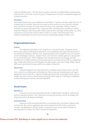 15
within the RUNES project. The IEEE Smart Transducer Interface for Mixed-Mode Communication
Protocol (1451.4) was also revived last year in recognition of a need for a standardized approach
to device interfaces.
Interfaces
Most industrial processes now modelled and controlled in IT systems, but they require the user to
be physically at a terminal. Given the increasing need for workers to access systems remotely
more research on machine to human interfaces needs to be undertaken. Human to human
interfaces via devices that allow voice, image and video communication is another potentially
important field given that they provide natural and real-time exchange of information, e.g. when
someone on a factory floor needs to report a fault to an expert. Very few projects have
addressed multimodal interaction such as gesture based programming of robotic arms.
Organizational Issues
Culture
The industrial automation sector, in general, is very conservative. Companies do not
want to take chances with large investments in new installations and require demonstration of
practicality (preferably by someone else). People involved in risk management are not receptive
to new technologies. However, cheaper, faster, safer and more reliable options are always there
for successful innovators. Often, employees who misunderstand new technology and lack
confidence in its ability to improve over previous practice use many new systems in a suboptimal
way. Collaboration between control people and radio people is not close enough. Major cultural
differences exist between Europe and the less cellular-oriented US.
Work force
Industrial companies are expected to face a strategic human resource issue. The shift
from a wired to a wireless plant, particularly one that can operate autonomously, will require
adjustments in the work force. Engineers should understand radio technologies and be able to
handle false alarms; hence revised technical training will be required. A shortage in embedded
software development skills has also been identified.
Social Issues
Workforce
In general new levels of automation devalue unskilled labour through its replacement
with less expensive systems. This is expected to increase job security concerns for people who
only posses skills in declining technologies.
Environmental
Industrial control and automation have an enormous direct and indirect impact on the
environment. New stricter regulations have been introduced and this trend is expected to
continue. The deployment of large numbers of wireless sensors can be used for instance in
warning systems to reduce the risk of environmental pollution.
Please purchase PDF Split-Merge on www.verypdf.com to remove this watermark.
 