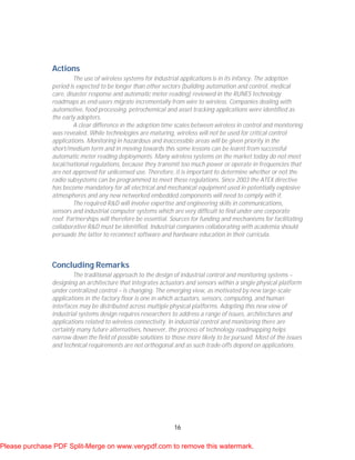 16
Actions
The use of wireless systems for industrial applications is in its infancy. The adoption
period is expected to be longer than other sectors (building automation and control, medical
care, disaster response and automatic meter reading) reviewed in the RUNES technology
roadmaps as end-users migrate incrementally from wire to wireless. Companies dealing with
automotive, food processing, petrochemical and asset tracking applications were identified as
the early adopters.
A clear difference in the adoption time scales between wireless in control and monitoring
was revealed. While technologies are maturing, wireless will not be used for critical control
applications. Monitoring in hazardous and inaccessible areas will be given priority in the
short/medium term and in moving towards this some lessons can be learnt from successful
automatic meter reading deployments. Many wireless systems on the market today do not meet
local/national regulations, because they transmit too much power or operate in frequencies that
are not approved for unlicensed use. Therefore, it is important to determine whether or not the
radio subsystems can be programmed to meet these regulations. Since 2003 the ATEX directive
has become mandatory for all electrical and mechanical equipment used in potentially explosive
atmospheres and any new networked embedded components will need to comply with it.
The required R&D will involve expertise and engineering skills in communications,
sensors and industrial computer systems which are very difficult to find under one corporate
roof. Partnerships will therefore be essential. Sources for funding and mechanisms for facilitating
collaborative R&D must be identified. Industrial companies collaborating with academia should
persuade the latter to reconnect software and hardware education in their curricula.
Concluding Remarks
The traditional approach to the design of industrial control and monitoring systems –
designing an architecture that integrates actuators and sensors within a single physical platform
under centralized control – is changing. The emerging view, as motivated by new large-scale
applications in the factory floor is one in which actuators, sensors, computing, and human
interfaces may be distributed across multiple physical platforms. Adopting this new view of
industrial systems design requires researchers to address a range of issues, architectures and
applications related to wireless connectivity. In industrial control and monitoring there are
certainly many future alternatives, however, the process of technology roadmapping helps
narrow down the field of possible solutions to those more likely to be pursued. Most of the issues
and technical requirements are not orthogonal and as such trade-offs depend on applications.
Please purchase PDF Split-Merge on www.verypdf.com to remove this watermark.
 