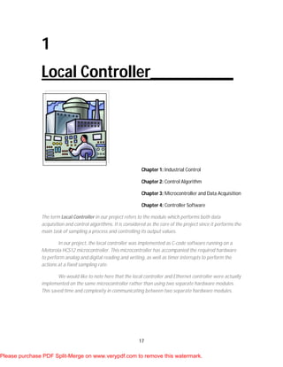 17
1
Local Controller__________
Chapter 1: Industrial Control
Chapter 2: Control Algorithm
Chapter 3: Microcontroller and Data Acquisition
Chapter 4: Controller Software
The term Local Controller in our project refers to the module which performs both data
acquisition and control algorithms. It is considered as the core of the project since it performs the
main task of sampling a process and controlling its output values.
In our project, the local controller was implemented as C-code software running on a
Motorola HCS12 microcontroller. This microcontroller has accompanied the required hardware
to perform analog and digital reading and writing, as well as timer interrupts to perform the
actions at a fixed sampling rate.
We would like to note here that the local controller and Ethernet controller were actually
implemented on the same microcontroller rather than using two separate hardware modules.
This saved time and complexity in communicating between two separate hardware modules.
Please purchase PDF Split-Merge on www.verypdf.com to remove this watermark.
 