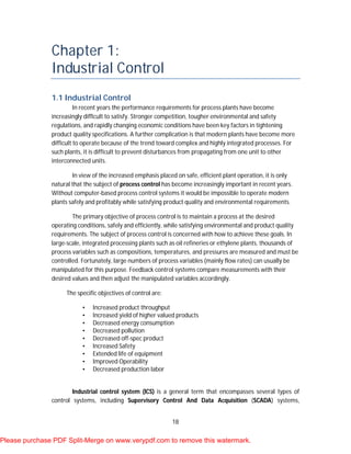 18
Chapter 1:
Industrial Control
1.1 Industrial Control
In recent years the performance requirements for process plants have become
increasingly difficult to satisfy. Stronger competition, tougher environmental and safety
regulations, and rapidly changing economic conditions have been key factors in tightening
product quality specifications. A further complication is that modern plants have become more
difficult to operate because of the trend toward complex and highly integrated processes. For
such plants, it is difficult to prevent disturbances from propagating from one unit to other
interconnected units.
In view of the increased emphasis placed on safe, efficient plant operation, it is only
natural that the subject of process control has become increasingly important in recent years.
Without computer-based process control systems it would be impossible to operate modern
plants safely and profitably while satisfying product quality and environmental requirements.
The primary objective of process control is to maintain a process at the desired
operating conditions, safely and efficiently, while satisfying environmental and product quality
requirements. The subject of process control is concerned with how to achieve these goals. In
large-scale, integrated processing plants such as oil refineries or ethylene plants, thousands of
process variables such as compositions, temperatures, and pressures are measured and must be
controlled. Fortunately, large numbers of process variables (mainly flow rates) can usually be
manipulated for this purpose. Feedback control systems compare measurements with their
desired values and then adjust the manipulated variables accordingly.
The specific objectives of control are:
• Increased product throughput
• Increased yield of higher valued products
• Decreased energy consumption
• Decreased pollution
• Decreased off-spec product
• Increased Safety
• Extended life of equipment
• Improved Operability
• Decreased production labor
Industrial control system (ICS) is a general term that encompasses several types of
control systems, including Supervisory Control And Data Acquisition (SCADA) systems,
Please purchase PDF Split-Merge on www.verypdf.com to remove this watermark.
 