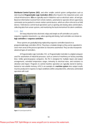 19
Distributed Control Systems (DCS), and other smaller control system configurations such as
skid-mounted Programmable Logic Controllers (PLC) often found in the industrial sectors and
critical infrastructures. ICSs are typically used in industries such as electrical, water, oil and gas.
Based on information received from remote stations, automated or operator-driven supervisory
commands can be pushed to remote station control devices, which are often referred to as field
devices. Field devices control local operations such as opening and closing valves and breakers,
collecting data from sensor systems, and monitoring the local environment for alarm conditions.
1.1.1 PLC
On many industrial sites electronic relays and simple on-off controllers are used to
sequence regulator movements; e.g. valves opening and closing. Such controllers are known as
logic controllers or sequence controllers.
These systems are gradually being replaced by sequence controllers based on as
programmable logic controllers (PLCs). They have a modular design so they can be expanded to
cover more areas of the process operation as it becomes automated. They can also incorporate
advanced types of controllers.
A Programmable Logic Controller, PLC, or Programmable Controller is a digital computer
used for automation of industrial processes, such as control of machinery on factory assembly
lines. Unlike general-purpose computers, the PLC is designed for multiple inputs and output
arrangements, extended temperature ranges, immunity to electrical noise, and resistance to
vibration and impact. Programs to control machine operation are typically stored in battery-
backed or non-volatile memory. A PLC is an example of a real-time system since output results
must be produced in response to input conditions within a bounded time, otherwise unintended
operation will result.
Figure 1.1 Control panel with PLC.
Please purchase PDF Split-Merge on www.verypdf.com to remove this watermark.
 