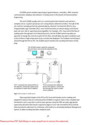 24
A SCADA system includes input/output signal hardware, controllers, HMI, networks,
communication, database and software. It mainly comes in the branch of Instrumentation
Engineering.
The term SCADA usually refers to a central system that monitors and controls a
complete site or a system spread out over a long distance (kilometres/miles). The bulk of the
site control is actually performed automatically by a Remote Terminal Unit (RTU) or by a
Programmable Logic Controller (PLC). Host control functions are almost always restricted to
basic site over-ride or supervisory level capability. For example, a PLC may control the flow of
cooling water through part of an industrial process, but the SCADA system may allow an
operator to change the control set point for the flow, and will allow any alarm conditions such
as loss of flow or high temperature to be recorded and displayed. The feedback control loop is
closed through the RTU or PLC; the SCADA system monitors the overall performance of that
loop.
Figure 1.3 An example of a SCADA system.
Data acquisition begins at the RTU or PLC level and includes meter readings and
equipment statuses that are communicated to SCADA as required. Data is then compiled and
formatted in such a way that a control room operator using the HMI can make appropriate
supervisory decisions that may be required to adjust or over-ride normal RTU (PLC) controls.
Data may also be collected in to a Historian, often built on a commodity Database Management
System, to allow trending and other analytical work.
Please purchase PDF Split-Merge on www.verypdf.com to remove this watermark.
 
