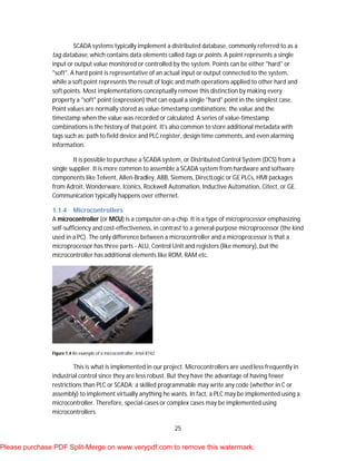 25
SCADA systems typically implement a distributed database, commonly referred to as a
tag database, which contains data elements called tags or points. A point represents a single
input or output value monitored or controlled by the system. Points can be either "hard" or
"soft". A hard point is representative of an actual input or output connected to the system,
while a soft point represents the result of logic and math operations applied to other hard and
soft points. Most implementations conceptually remove this distinction by making every
property a "soft" point (expression) that can equal a single "hard" point in the simplest case.
Point values are normally stored as value-timestamp combinations; the value and the
timestamp when the value was recorded or calculated. A series of value-timestamp
combinations is the history of that point. It's also common to store additional metadata with
tags such as: path to field device and PLC register, design time comments, and even alarming
information.
It is possible to purchase a SCADA system, or Distributed Control System (DCS) from a
single supplier. It is more common to assemble a SCADA system from hardware and software
components like Telvent, Allen-Bradley, ABB, Siemens, DirectLogic or GE PLCs, HMI packages
from Adroit, Wonderware, Iconics, Rockwell Automation, Inductive Automation, Citect, or GE.
Communication typically happens over ethernet.
1.1.4 Microcontrollers
A microcontroller (or MCU) is a computer-on-a-chip. It is a type of microprocessor emphasizing
self-sufficiency and cost-effectiveness, in contrast to a general-purpose microprocessor (the kind
used in a PC). The only difference between a microcontroller and a microprocessor is that a
microprocessor has three parts - ALU, Control Unit and registers (like memory), but the
microcontroller has additional elements like ROM, RAM etc.
Figure 1.4 An example of a microcontroller: Intel 8742.
This is what is implemented in our project. Microcontrollers are used less frequently in
industrial control since they are less robust. But they have the advantage of having fewer
restrictions than PLC or SCADA: a skilled programmable may write any code (whether in C or
assembly) to implement virtually anything he wants. In fact, a PLC may be implemented using a
microcontroller. Therefore, special-cases or complex cases may be implemented using
microcontrollers.
Please purchase PDF Split-Merge on www.verypdf.com to remove this watermark.
 