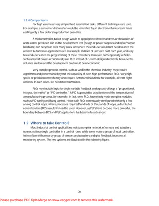 26
1.1.4 Comparisons
For high volume or very simple fixed automation tasks, different techniques are used.
For example, a consumer dishwasher would be controlled by an electromechanical cam timer
costing only a few dollars in production quantities.
A microcontroller-based design would be appropriate where hundreds or thousands of
units will be produced and so the development cost (design of power supplies and input/output
hardware) can be spread over many sales, and where the end-user would not need to alter the
control. Automotive applications are an example; millions of units are built each year, and very
few end-users alter the programming of these controllers. However, some specialty vehicles
such as transit busses economically use PLCs instead of custom-designed controls, because the
volumes are low and the development cost would be uneconomic.
Very complex process control, such as used in the chemical industry, may require
algorithms and performance beyond the capability of even high-performance PLCs. Very high-
speed or precision controls may also require customized solutions; for example, aircraft flight
controls. In such cases, we need microcontrollers.
PLCs may include logic for single-variable feedback analog control loop, a "proportional,
integral, derivative" or "PID controller." A PID loop could be used to control the temperature of
a manufacturing process, for example. In fact, some PLCs have ready-made complex modules
such as PID tuning and fuzzy control. Historically PLCs were usually configured with only a few
analog control loops; where processes required hundreds or thousands of loops, a distributed
control system (DCS) would instead be used. However, as PLCs have become more powerful, the
boundary between DCS and PLC applications has become less clear-cut.
1.2 Where to take Control?
Most industrial control applications make a complex network of sensors and actuators
connected to a single controller in a control room, while some make a group of local controllers
to interface with a nearby group of sensors and actuators and give feedback to a central
monitoring system. The two systems are illustrated in the following figure.
Please purchase PDF Split-Merge on www.verypdf.com to remove this watermark.
 
