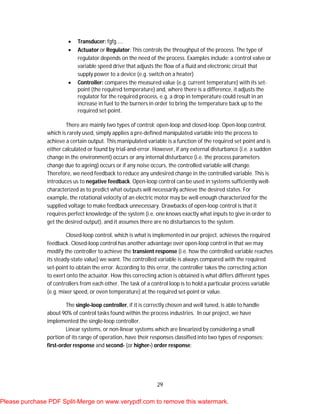 29
 Transducer: fgfg…..
 Actuator or Regulator: This controls the throughput of the process. The type of
regulator depends on the need of the process. Examples include: a control valve or
variable speed drive that adjusts the flow of a fluid and electronic circuit that
supply power to a device (e.g. switch on a heater)
 Controller: compares the measured value (e.g. current temperature) with its set-
point (the required temperature) and, where there is a difference, it adjusts the
regulator for the required process, e.g. a drop in temperature could result in an
increase in fuel to the burners in order to bring the temperature back up to the
required set-point.
There are mainly two types of control: open-loop and closed-loop. Open-loop control,
which is rarely used, simply applies a pre-defined manipulated variable into the process to
achieve a certain output. This manipulated variable is a function of the required set point and is
either calculated or found by trial-and-error. However, if any external disturbance (i.e. a sudden
change in the environment) occurs or any internal disturbance (i.e. the process parameters
change due to ageing) occurs or if any noise occurs, the controlled variable will change.
Therefore, we need feedback to reduce any undesired change in the controlled variable. This is
introduces us to negative feedback. Open-loop control can be used in systems sufficiently well-
characterized as to predict what outputs will necessarily achieve the desired states. For
example, the rotational velocity of an electric motor may be well enough characterized for the
supplied voltage to make feedback unnecessary. Drawbacks of open-loop control is that it
requires perfect knowledge of the system (i.e. one knows exactly what inputs to give in order to
get the desired output), and it assumes there are no disturbances to the system.
Closed-loop control, which is what is implemented in our project, achieves the required
feedback. Closed-loop control has another advantage over open-loop control in that we may
modify the controller to achieve the transient response (i.e. how the controlled variable reaches
its steady-state value) we want. The controlled variable is always compared with the required
set-point to obtain the error. According to this error, the controller takes the correcting action
to exert onto the actuator. How this correcting action is obtained is what differs different types
of controllers from each other. The task of a control loop is to hold a particular process variable
(e.g. mixer speed, or oven temperature) at the required set-point or value.
The single-loop controller, if it is correctly chosen and well tuned, is able to handle
about 90% of control tasks found within the process industries. In our project, we have
implemented the single-loop controller.
Linear systems, or non-linear systems which are linearized by considering a small
portion of its range of operation, have their responses classified into two types of responses:
first-order response and second- (or higher-) order response:
Please purchase PDF Split-Merge on www.verypdf.com to remove this watermark.
 